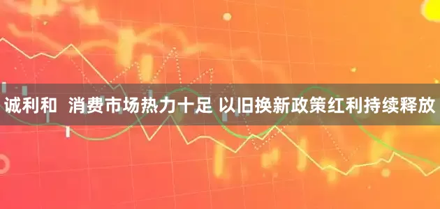 诚利和  消费市场热力十足 以旧换新政策红利持续释放