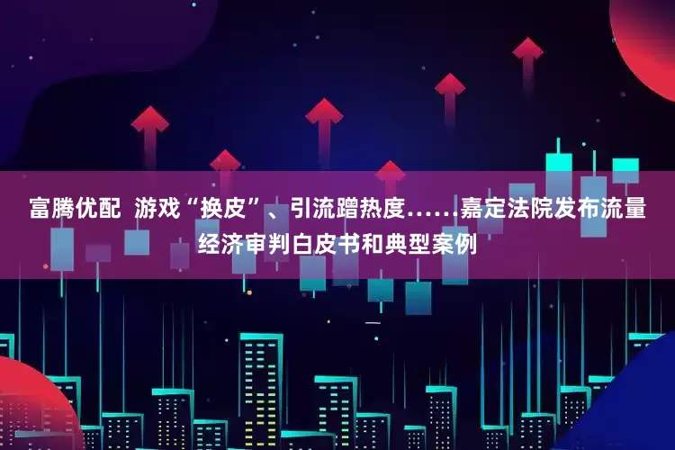 富腾优配  游戏“换皮”、引流蹭热度……嘉定法院发布流量经济审判白皮书和典型案例