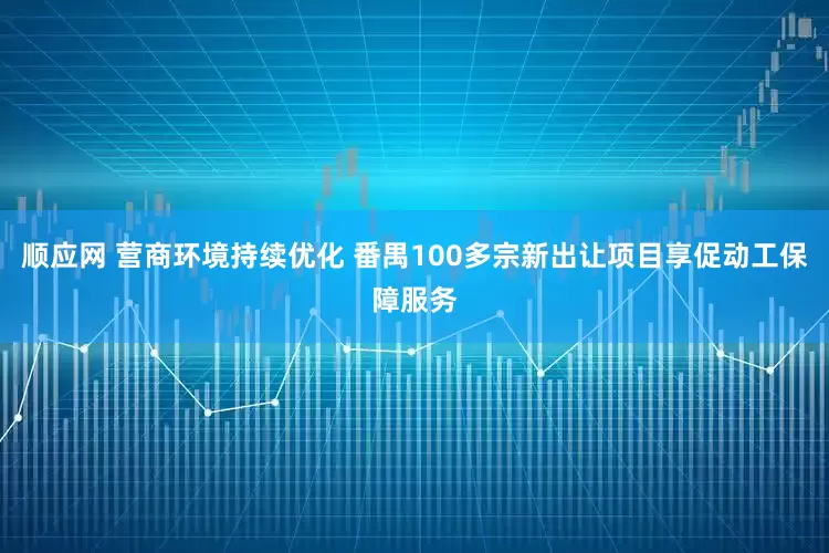 顺应网 营商环境持续优化 番禺100多宗新出让项目享促动工保障服务