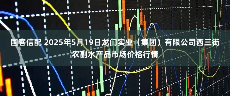 国客信配 2025年5月19日龙门实业（集团）有限公司西三街农副水产品市场价格行情
