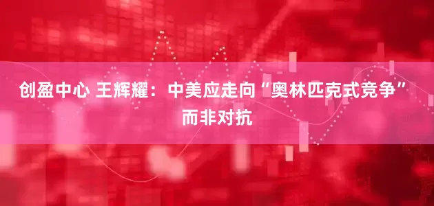 创盈中心 王辉耀：中美应走向“奥林匹克式竞争” 而非对抗