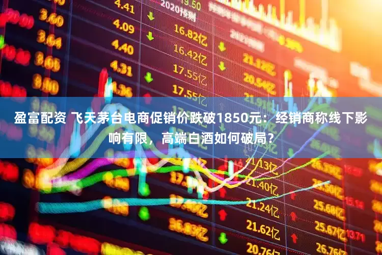 盈富配资 飞天茅台电商促销价跌破1850元：经销商称线下影响有限，高端白酒如何破局？