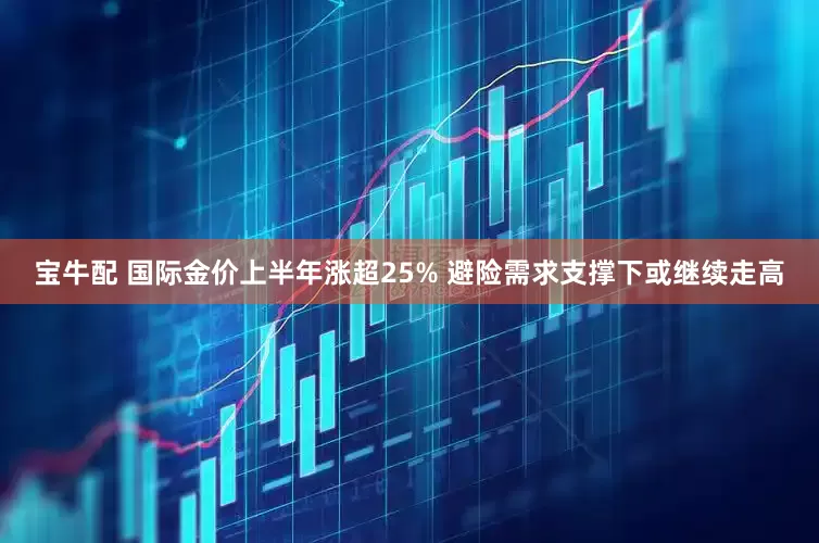 宝牛配 国际金价上半年涨超25% 避险需求支撑下或继续走高