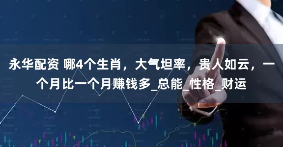 永华配资 哪4个生肖，大气坦率，贵人如云，一个月比一个月赚钱多_总能_性格_财运