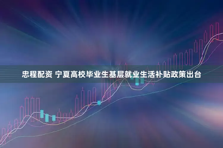 忠程配资 宁夏高校毕业生基层就业生活补贴政策出台