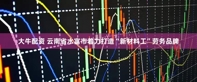大牛配资 云南省水富市着力打造“新材料工”劳务品牌