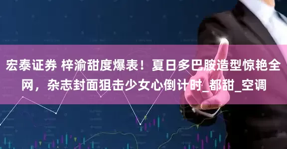 宏泰证券 梓渝甜度爆表！夏日多巴胺造型惊艳全网，杂志封面狙击少女心倒计时_都甜_空调