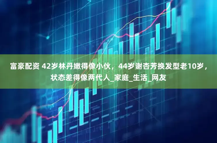 富豪配资 42岁林丹嫩得像小伙，44岁谢杏芳换发型老10岁，状态差得像两代人_家庭_生活_网友