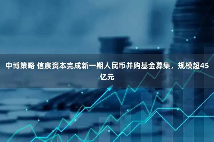 中博策略 信宸资本完成新一期人民币并购基金募集，规模超45亿元