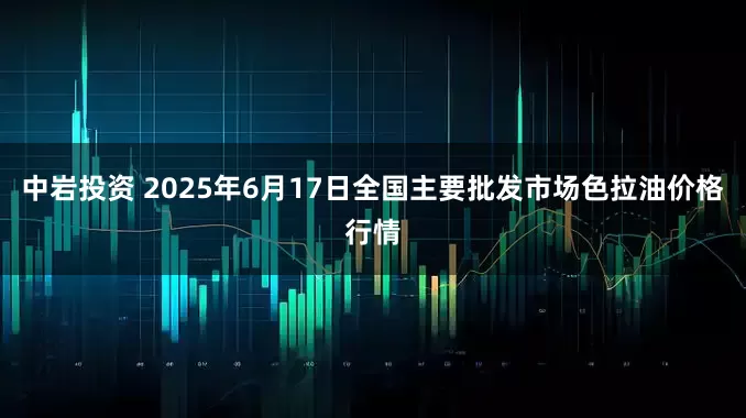 中岩投资 2025年6月17日全国主要批发市场色拉油价格行情