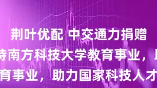 荆叶优配 中交通力捐赠15万元支持南方科技大学教育事业，助力国家科技人才培养