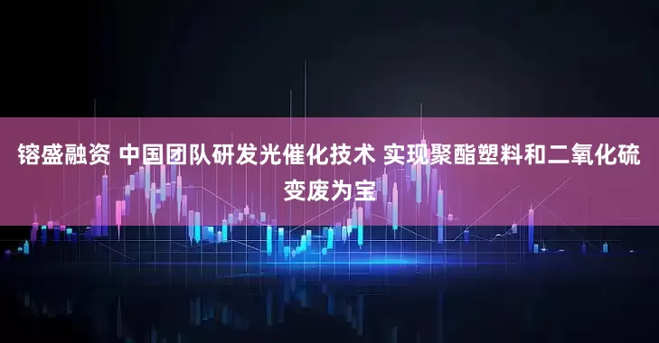 镕盛融资 中国团队研发光催化技术 实现聚酯塑料和二氧化硫变废为宝