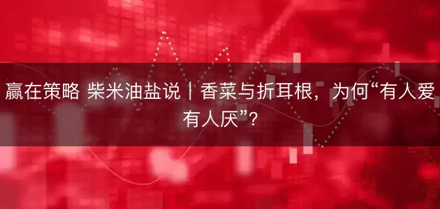 赢在策略 柴米油盐说｜香菜与折耳根，为何“有人爱有人厌”？