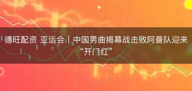 德旺配资 亚运会丨中国男曲揭幕战击败阿曼队迎来“开门红”